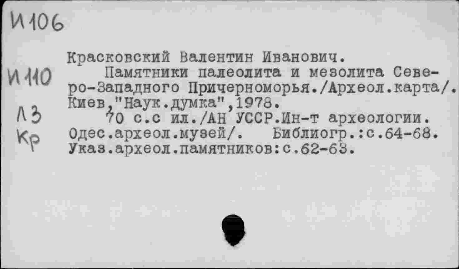 ﻿IMOG
VH4O
A3 кр
Красковский Валентин Иванович.
Памятники палеолита и мезолита Северо-Западного Причерноморья./Археол.карта/. Киев,"Наук.думка”,1973.
70 с.с ил./АН УССР.Ин-т археологии. Одес.археол.музей/.	Библиогр.:с.64-68.
Указ.археол.памятников:с.62-63.